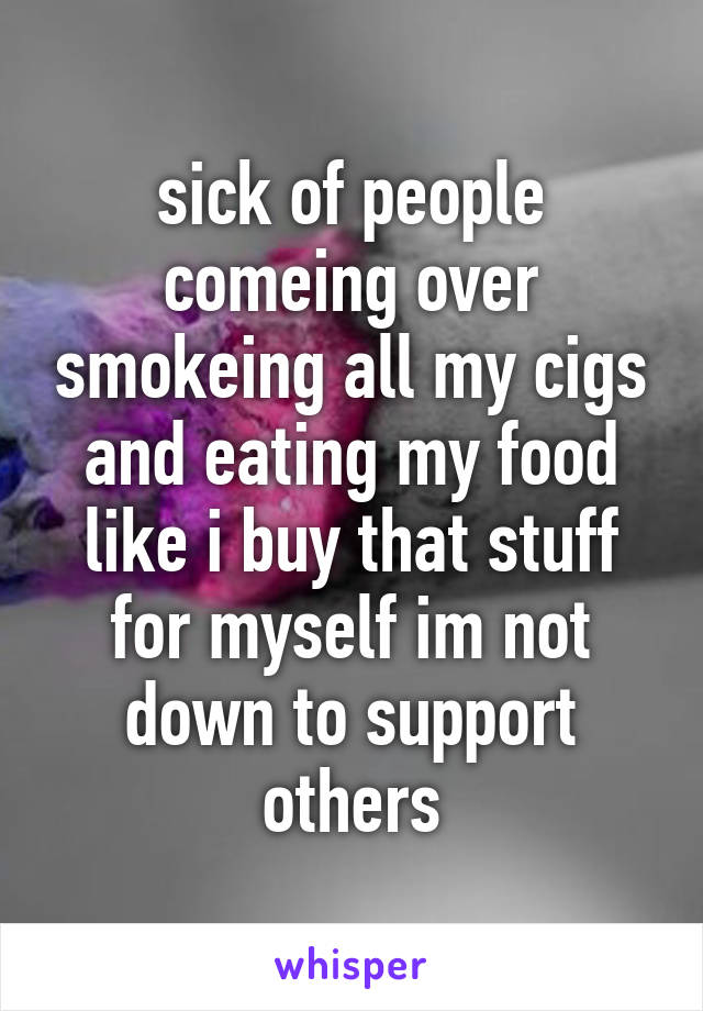 sick of people comeing over smokeing all my cigs and eating my food like i buy that stuff for myself im not down to support others