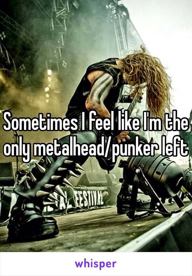 Sometimes I feel like I'm the only metalhead/punker left 