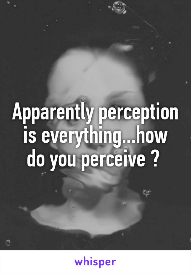 Apparently perception is everything...how do you perceive ? 