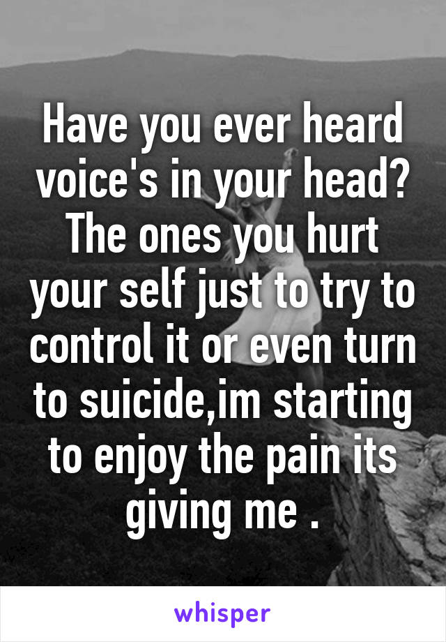 Have you ever heard voice's in your head? The ones you hurt your self just to try to control it or even turn to suicide,im starting to enjoy the pain its giving me .