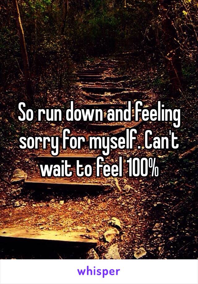 So run down and feeling sorry for myself. Can't wait to feel 100%