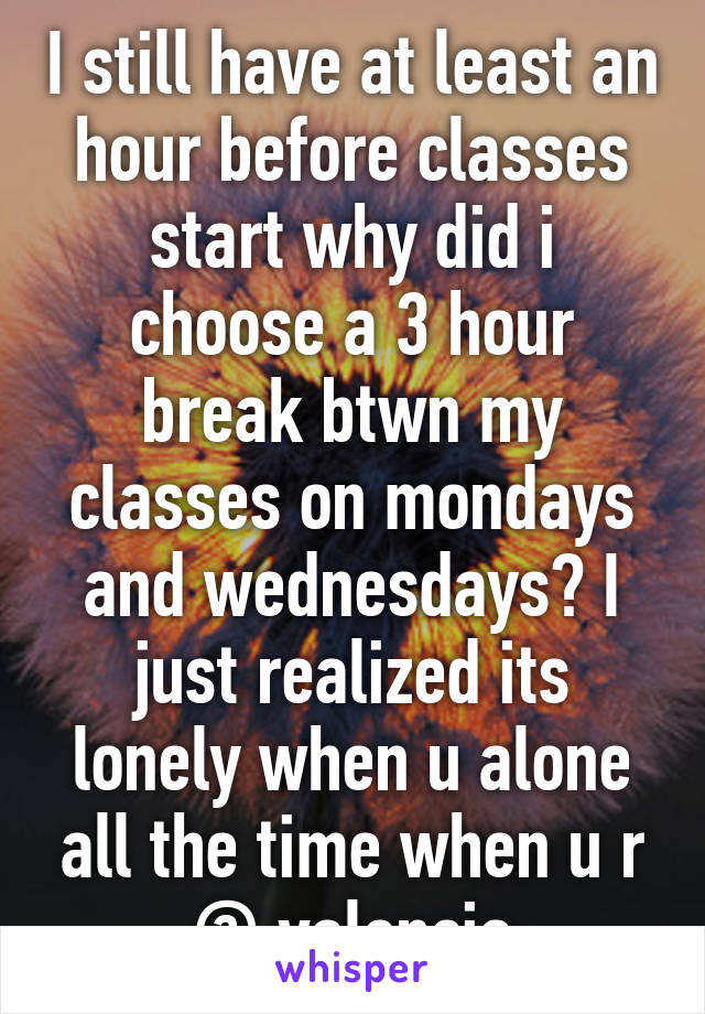 I still have at least an hour before classes start why did i choose a 3 hour break btwn my classes on mondays and wednesdays? I just realized its lonely when u alone all the time when u r @ valencia