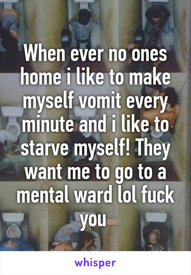 When ever no ones home i like to make myself vomit every minute and i like to starve myself! They want me to go to a mental ward lol fuck you 