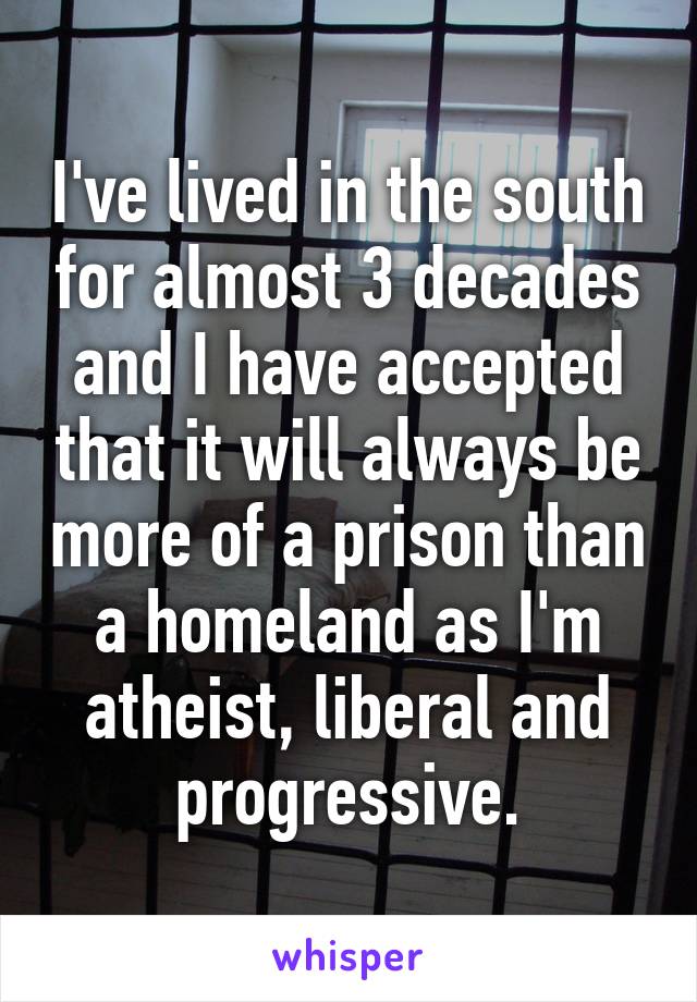 I've lived in the south for almost 3 decades and I have accepted that it will always be more of a prison than a homeland as I'm atheist, liberal and progressive.