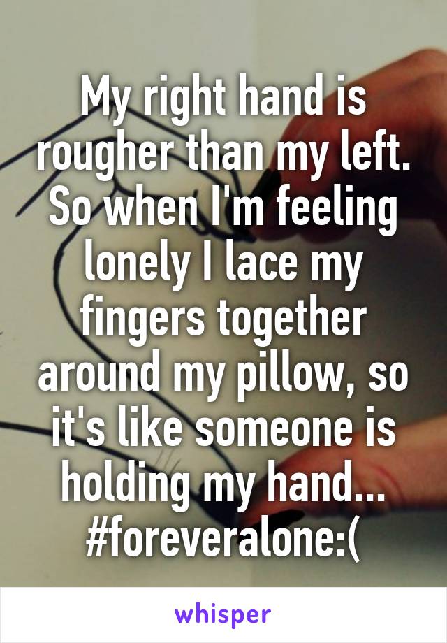 My right hand is rougher than my left. So when I'm feeling lonely I lace my fingers together around my pillow, so it's like someone is holding my hand...
#foreveralone:(