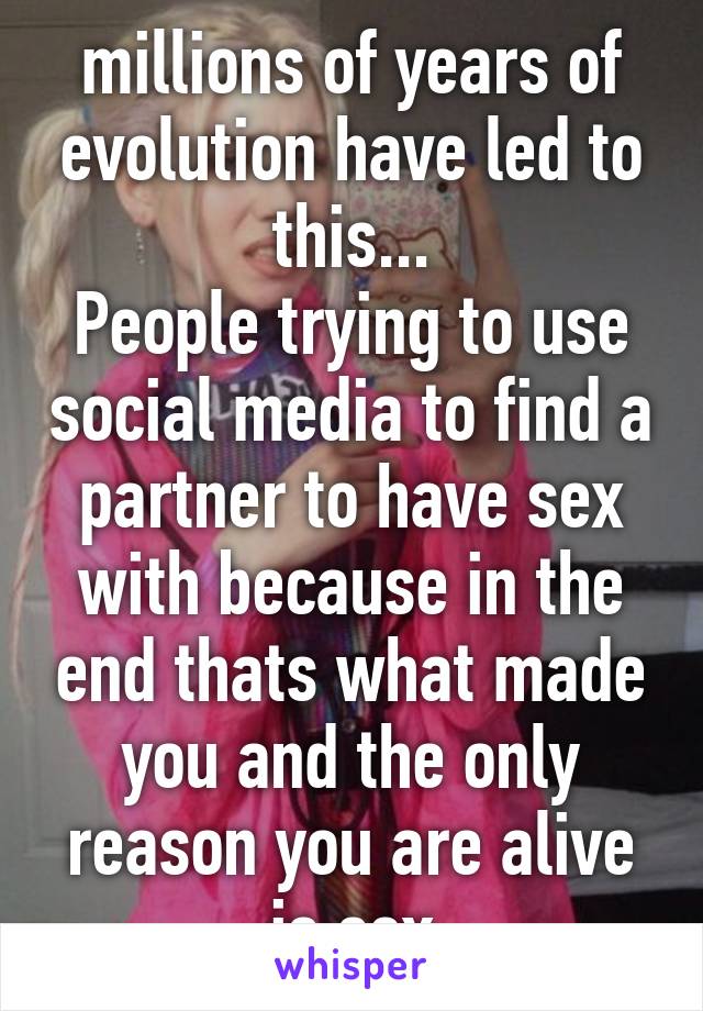 millions of years of evolution have led to this...
People trying to use social media to find a partner to have sex with because in the end thats what made you and the only reason you are alive is sex