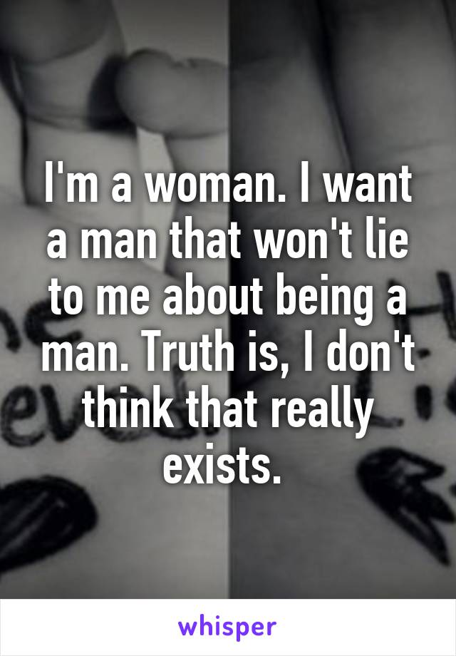 I'm a woman. I want a man that won't lie to me about being a man. Truth is, I don't think that really exists. 