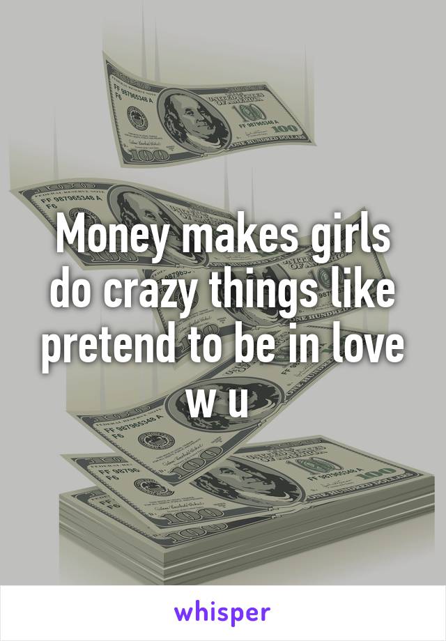 Money makes girls do crazy things like pretend to be in love w u 