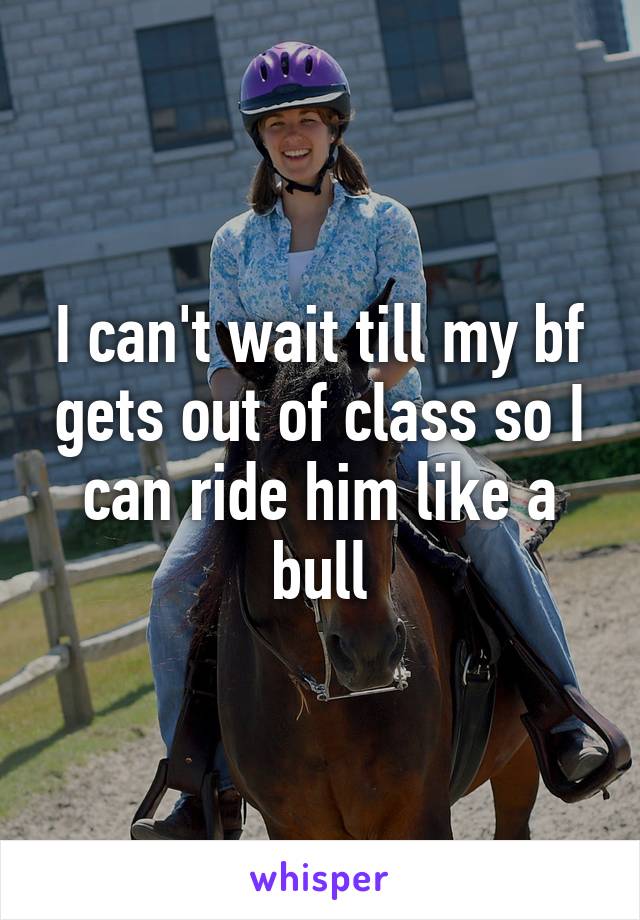 I can't wait till my bf gets out of class so I can ride him like a bull