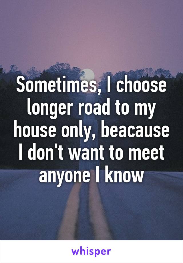 Sometimes, I choose longer road to my house only, beacause I don't want to meet anyone I know