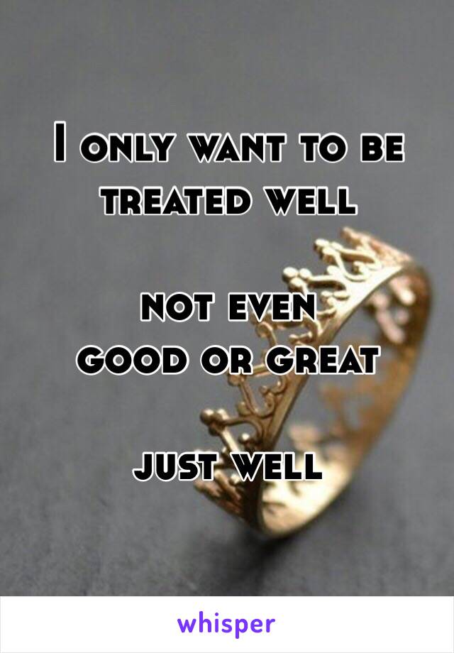 I only want to be
treated well

not even
good or great

just well