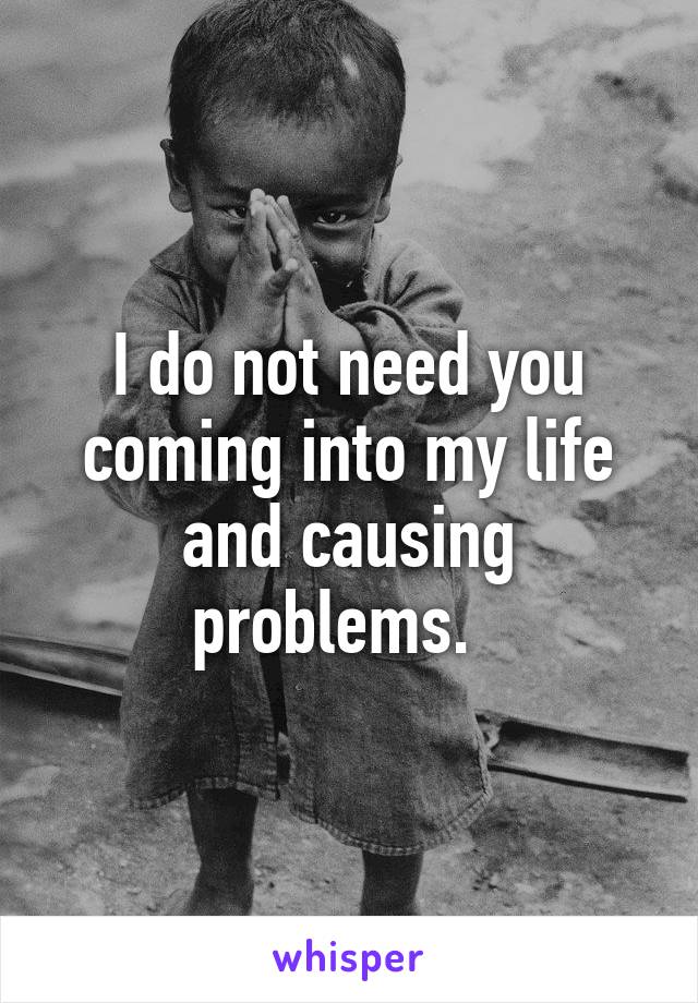 I do not need you coming into my life and causing problems.  