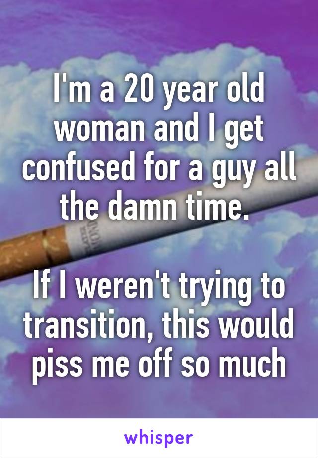 I'm a 20 year old woman and I get confused for a guy all the damn time. 

If I weren't trying to transition, this would piss me off so much