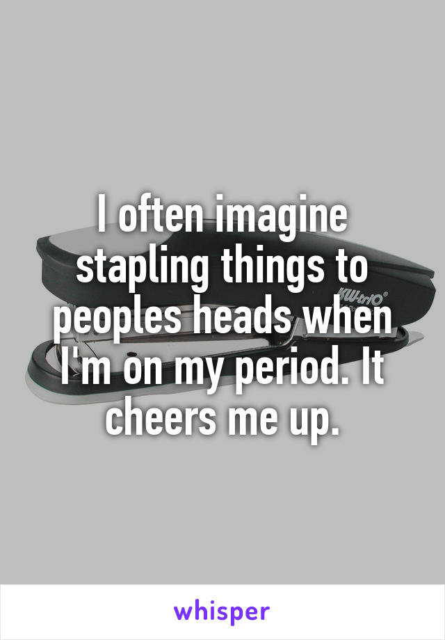 I often imagine stapling things to peoples heads when I'm on my period. It cheers me up.