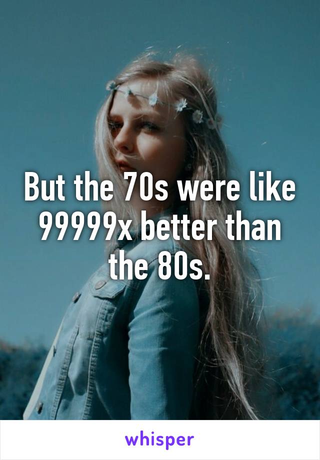 But the 70s were like 99999x better than the 80s.