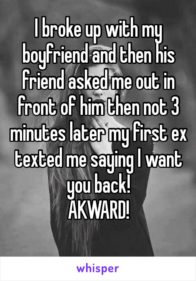 I broke up with my boyfriend and then his friend asked me out in front of him then not 3 minutes later my first ex texted me saying I want you back!
AKWARD!