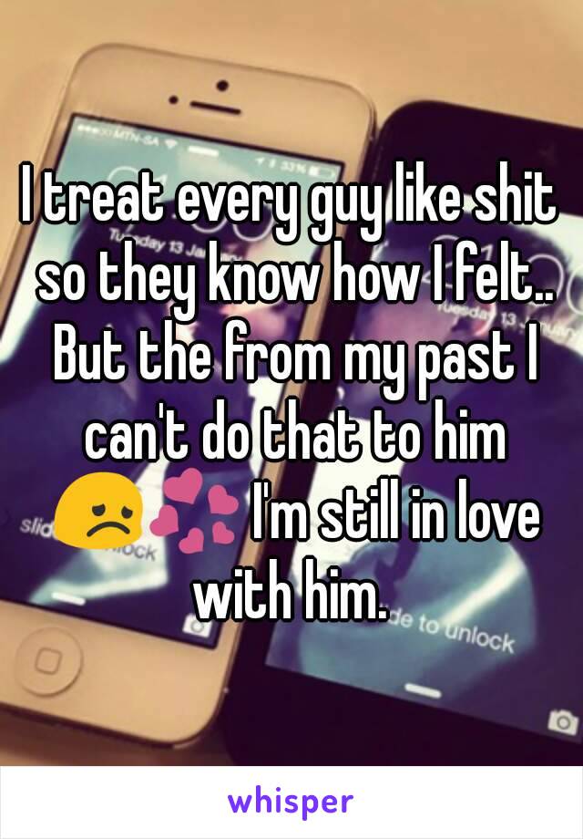 I treat every guy like shit so they know how I felt.. But the from my past I can't do that to him 😞💞 I'm still in love with him. 