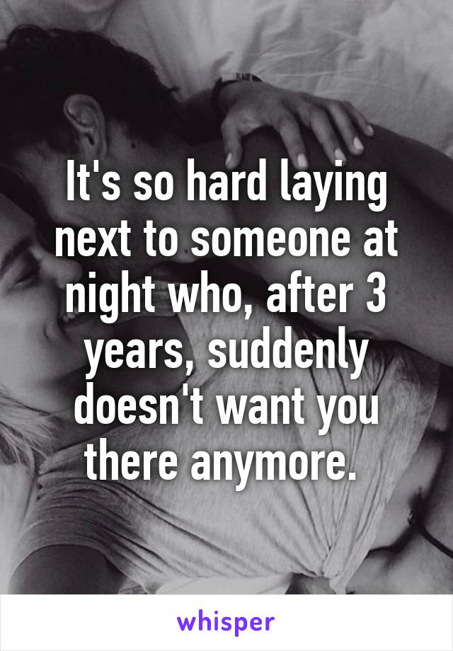 It's so hard laying next to someone at night who, after 3 years, suddenly doesn't want you there anymore. 