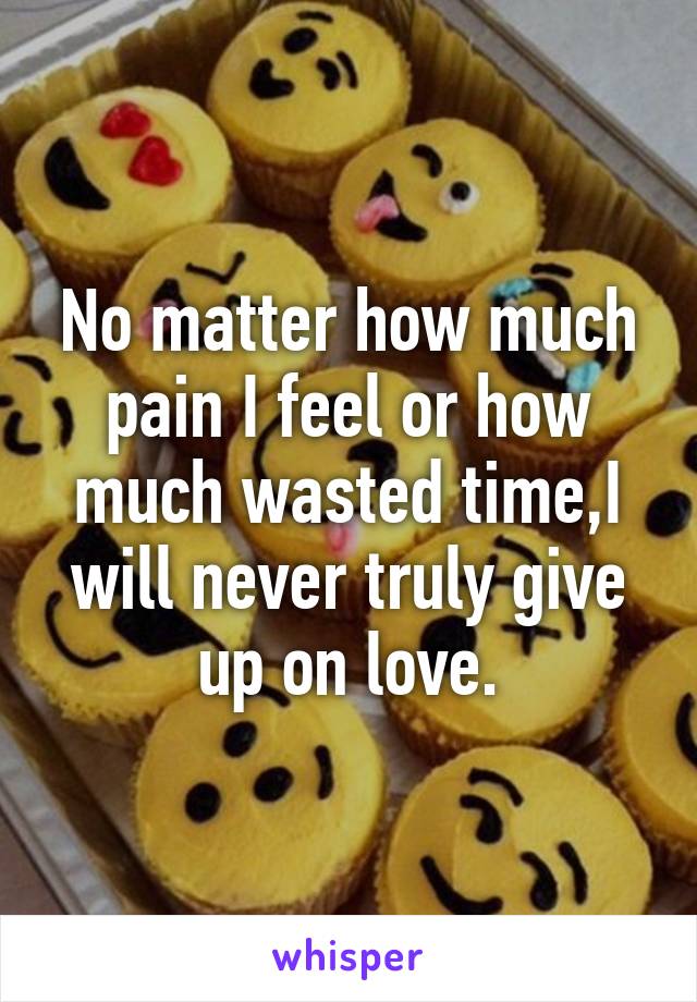 No matter how much pain I feel or how much wasted time,I will never truly give up on love.