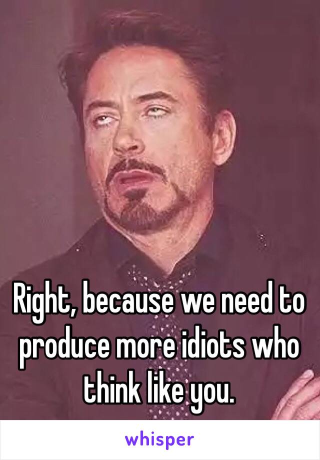 Right, because we need to produce more idiots who think like you. 