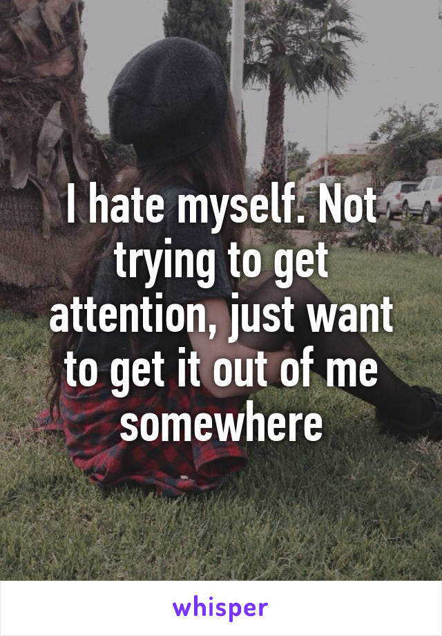 I hate myself. Not trying to get attention, just want to get it out of me somewhere