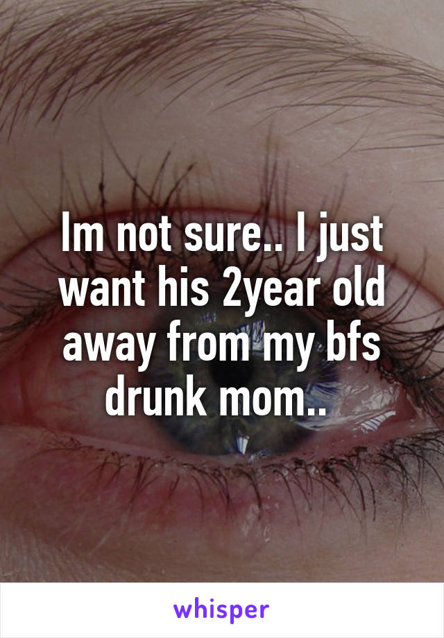 Im not sure.. I just want his 2year old away from my bfs drunk mom.. 