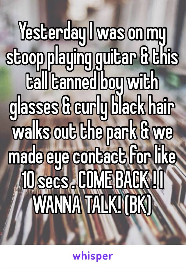 Yesterday I was on my stoop playing guitar & this tall tanned boy with glasses & curly black hair walks out the park & we made eye contact for like 10 secs . COME BACK ! I WANNA TALK! (BK) 
