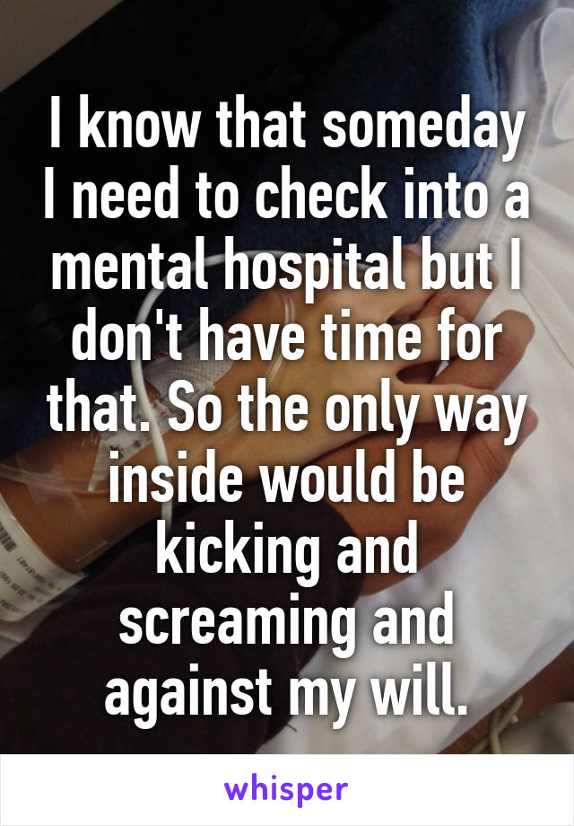 I know that someday I need to check into a mental hospital but I don't have time for that. So the only way inside would be kicking and screaming and against my will.