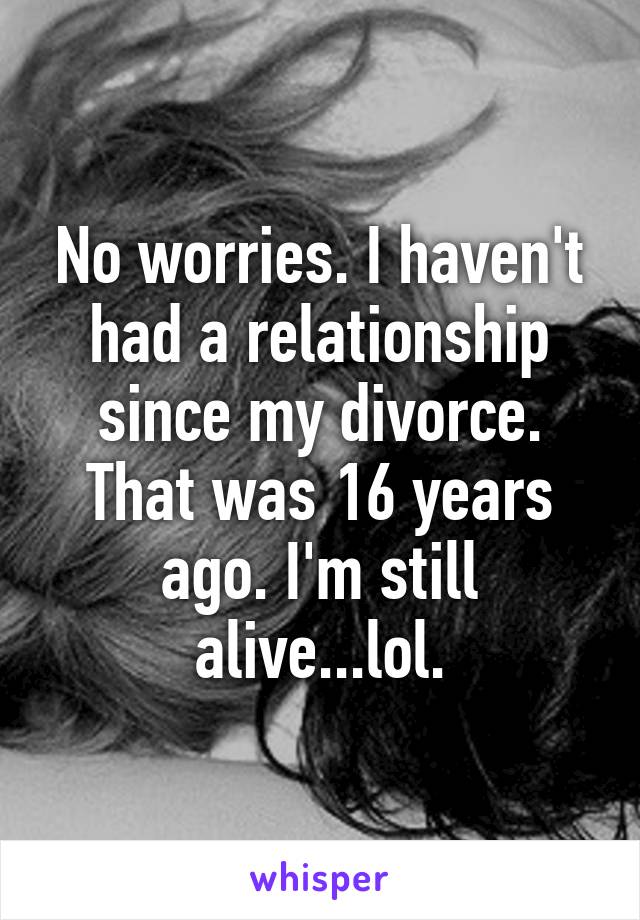 No worries. I haven't had a relationship since my divorce. That was 16 years ago. I'm still alive...lol.