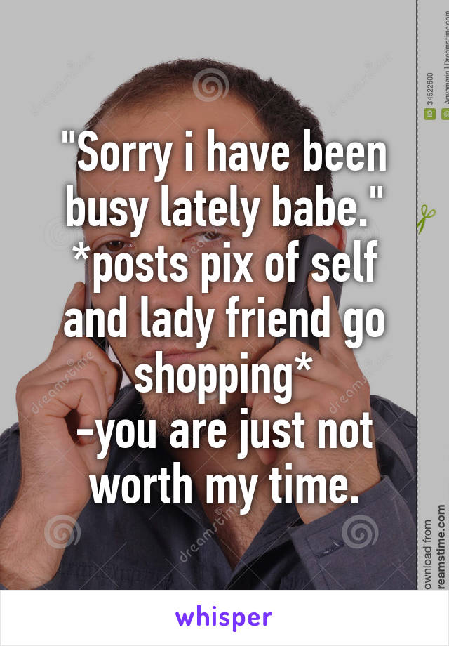 "Sorry i have been busy lately babe."
*posts pix of self and lady friend go shopping*
-you are just not worth my time.