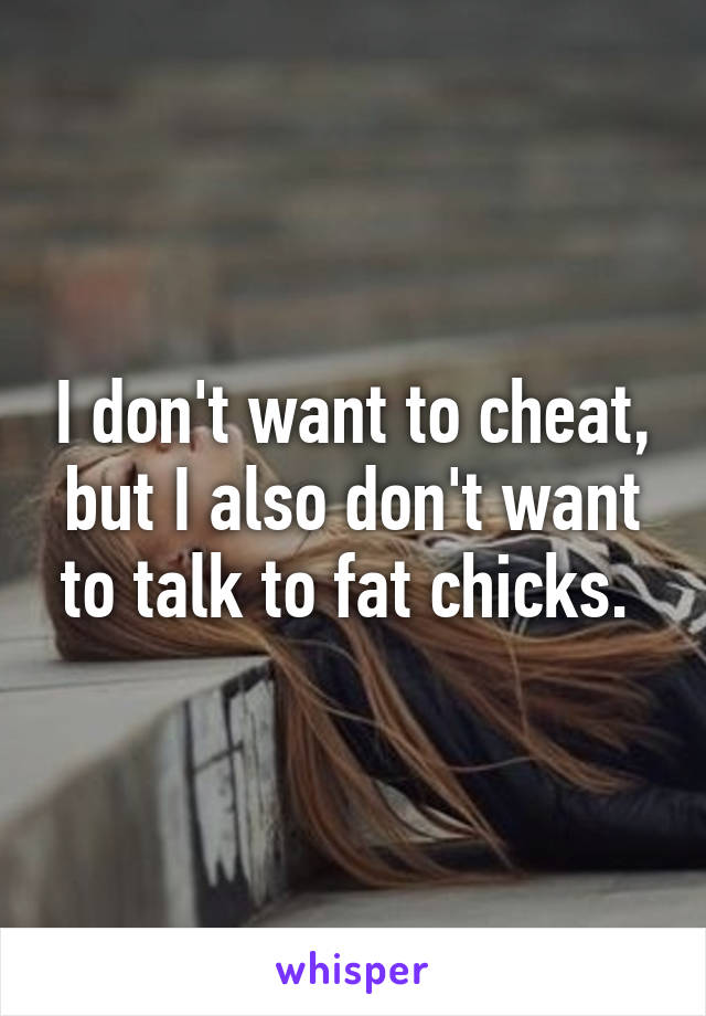 I don't want to cheat, but I also don't want to talk to fat chicks. 