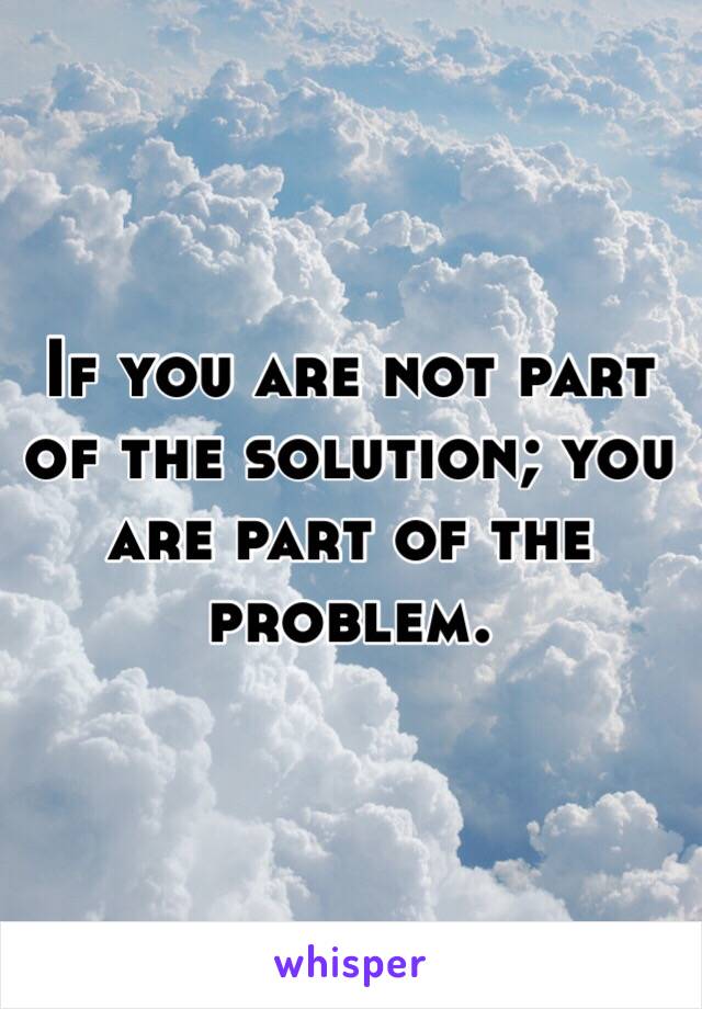 If you are not part of the solution; you are part of the problem. 