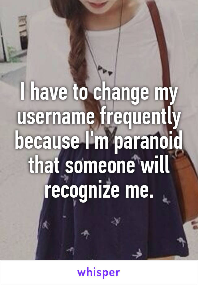 I have to change my username frequently because I'm paranoid that someone will recognize me.