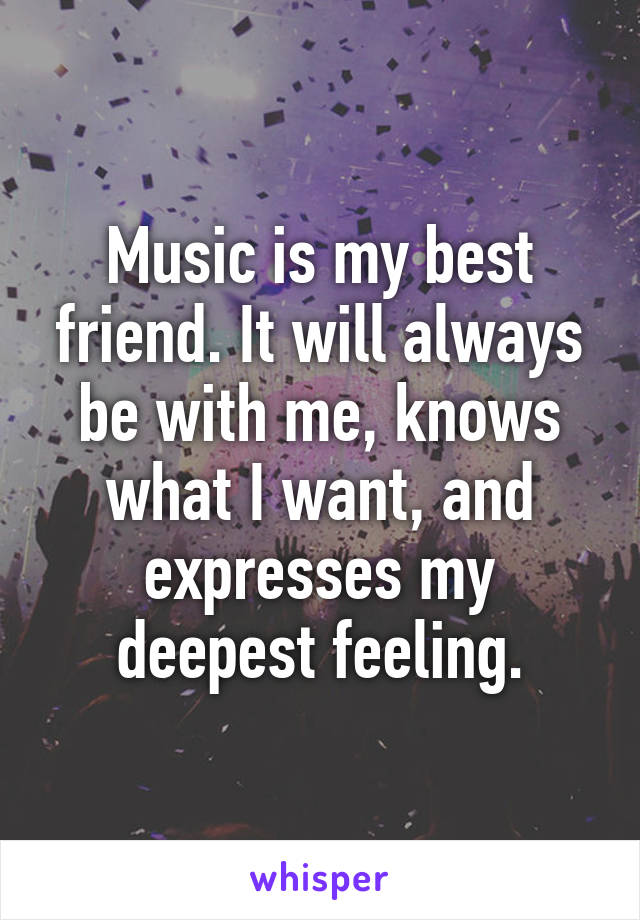 Music is my best friend. It will always be with me, knows what I want, and expresses my deepest feeling.