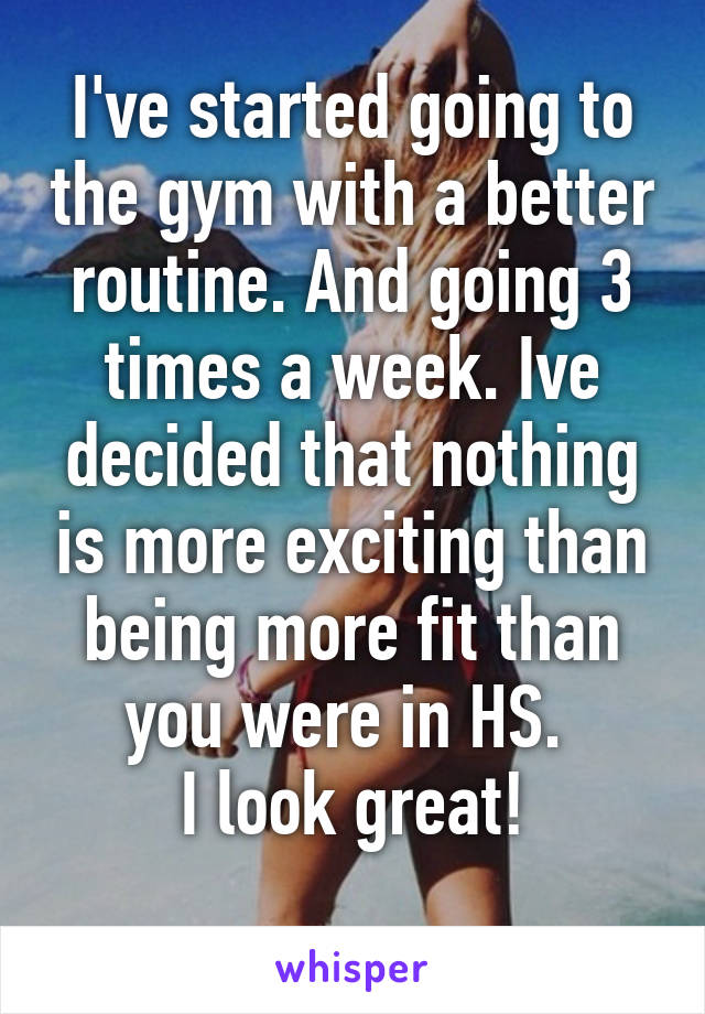 I've started going to the gym with a better routine. And going 3 times a week. Ive decided that nothing is more exciting than being more fit than you were in HS. 
I look great!
