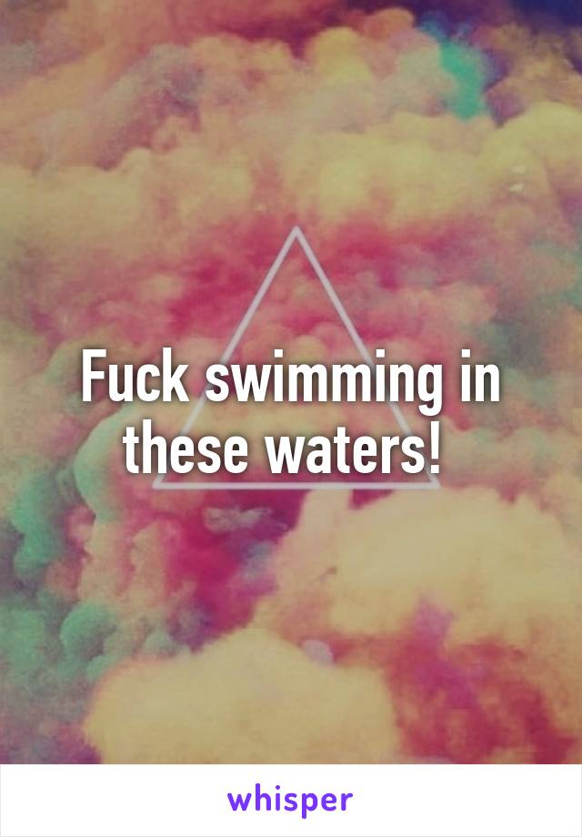 Fuck swimming in these waters! 