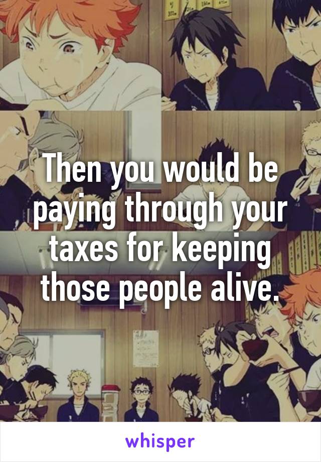 Then you would be paying through your taxes for keeping those people alive.