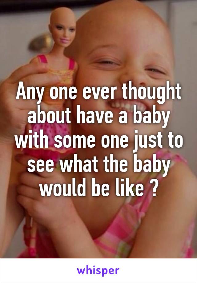 Any one ever thought about have a baby with some one just to see what the baby would be like ?