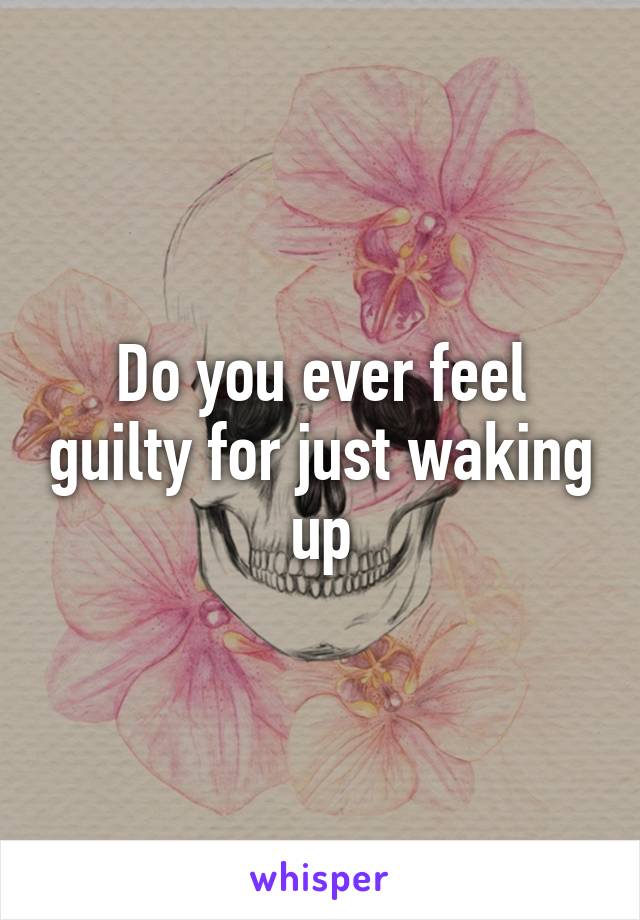 Do you ever feel guilty for just waking up