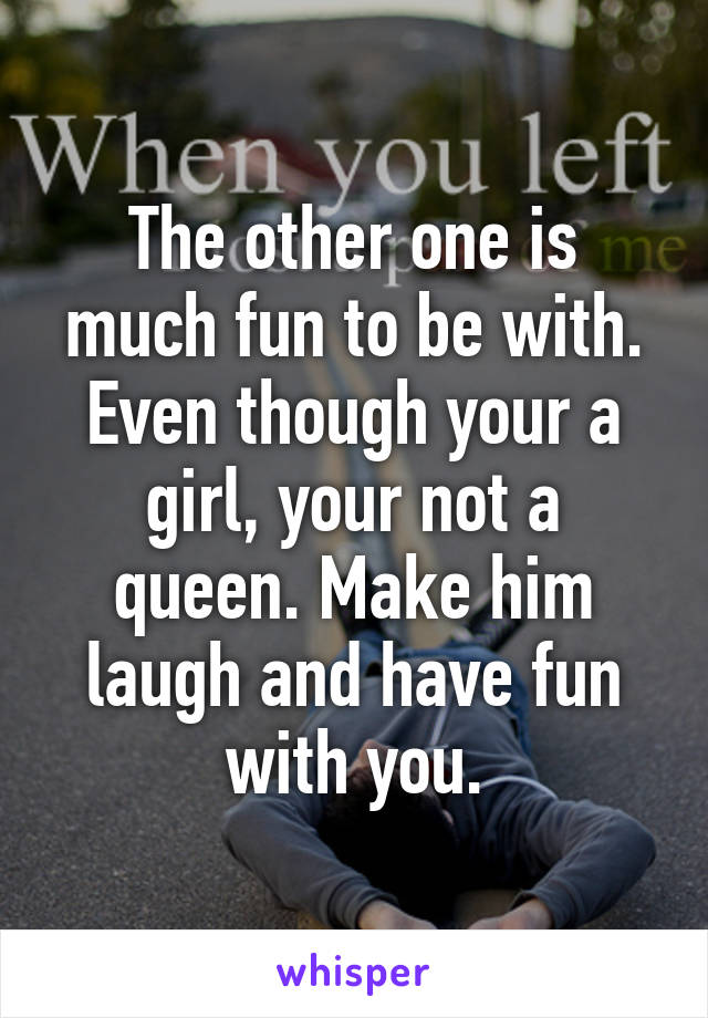 The other one is much fun to be with. Even though your a girl, your not a queen. Make him laugh and have fun with you.