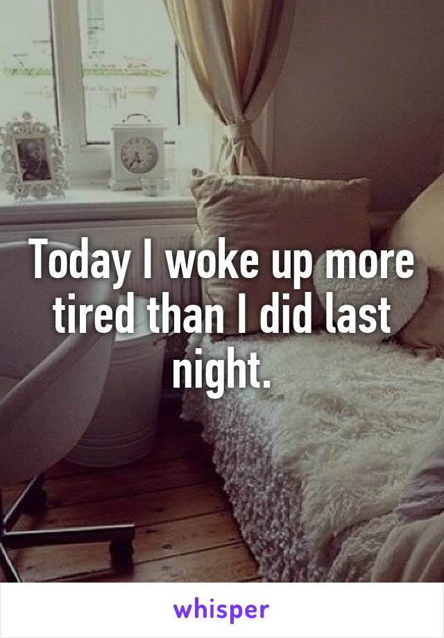 Today I woke up more tired than I did last night.