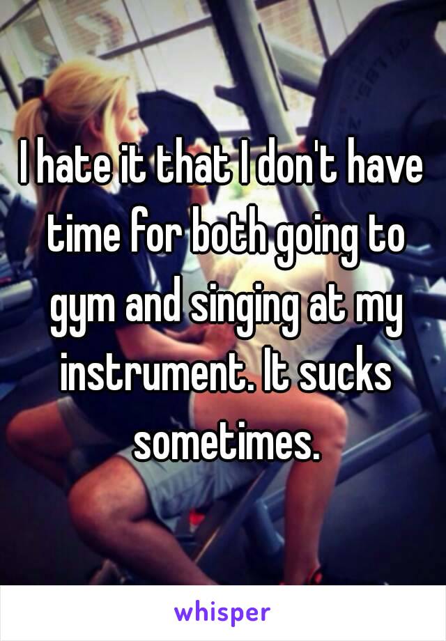 I hate it that I don't have time for both going to gym and singing at my instrument. It sucks sometimes.