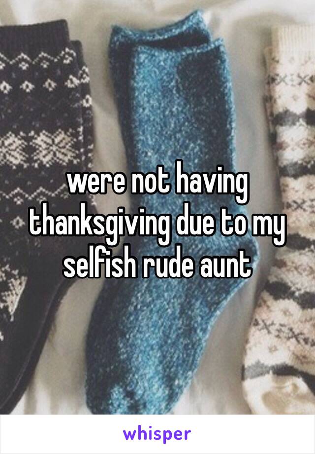 were not having thanksgiving due to my selfish rude aunt 