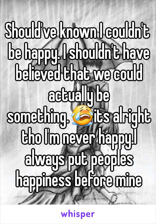 Should've known I couldn't be happy. I shouldn't have believed that we could actually be something.😭its alright tho I'm never happy.I always put peoples happiness before mine