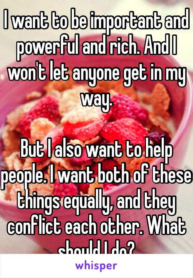 I want to be important and powerful and rich. And I won't let anyone get in my way.

But I also want to help people. I want both of these things equally, and they conflict each other. What should I do?