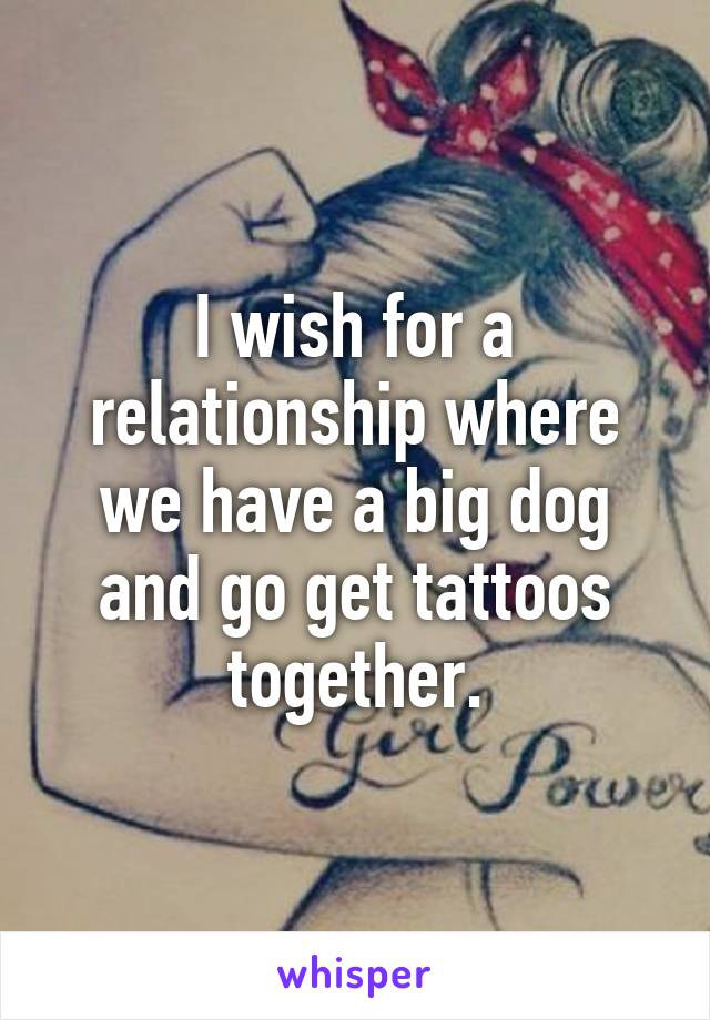 I wish for a relationship where we have a big dog and go get tattoos together.