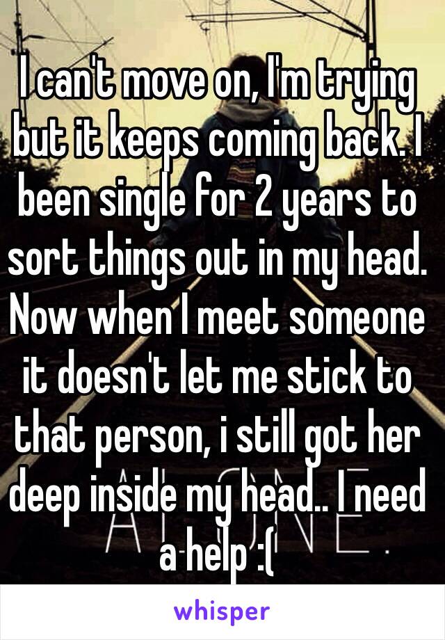 I can't move on, I'm trying but it keeps coming back. I been single for 2 years to sort things out in my head. Now when I meet someone it doesn't let me stick to that person, i still got her deep inside my head.. I need a help :(