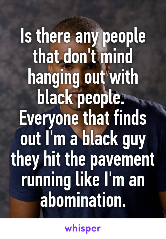 Is there any people that don't mind hanging out with black people.  Everyone that finds out I'm a black guy they hit the pavement running like I'm an abomination.