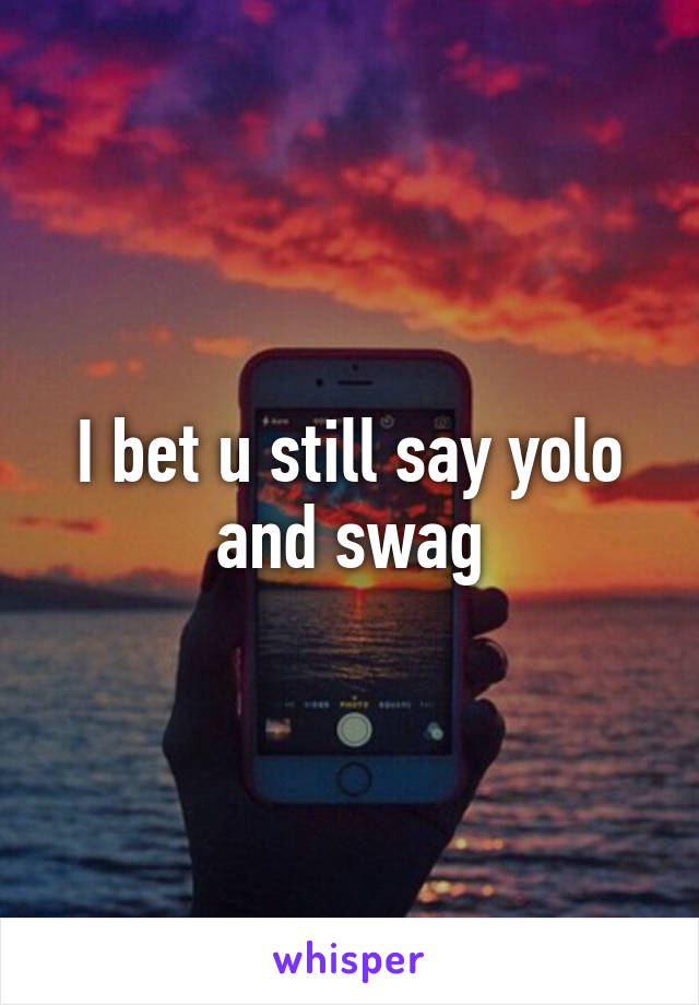 I bet u still say yolo and swag