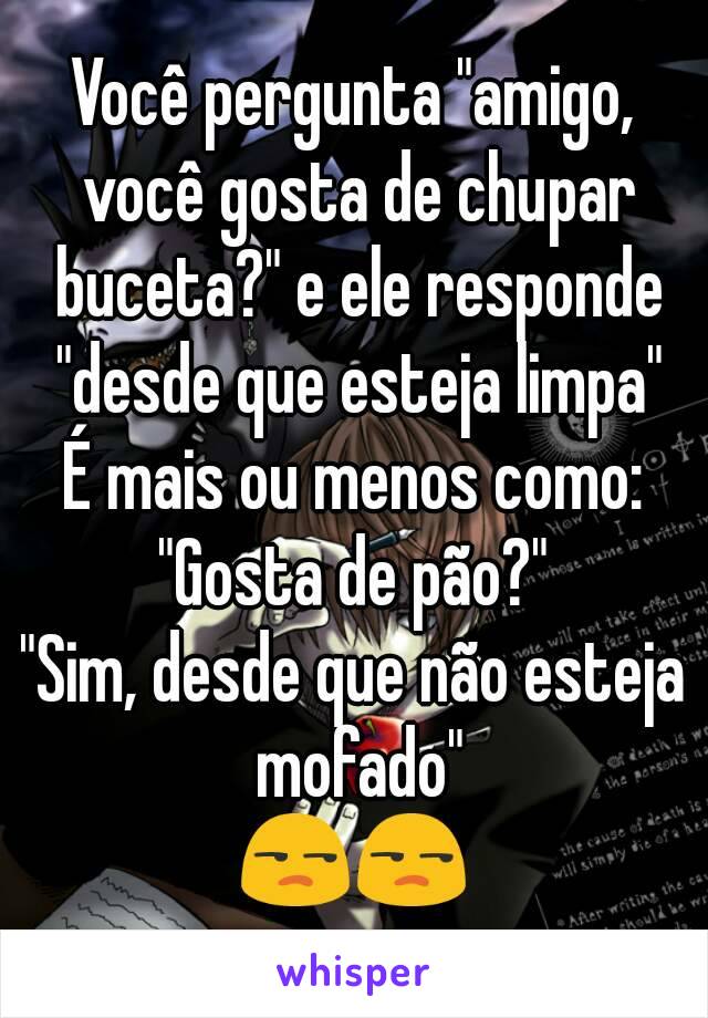 Você pergunta "amigo, você gosta de chupar buceta?" e ele responde "desde que esteja limpa"
É mais ou menos como:
"Gosta de pão?"
"Sim, desde que não esteja mofado"
😒😒